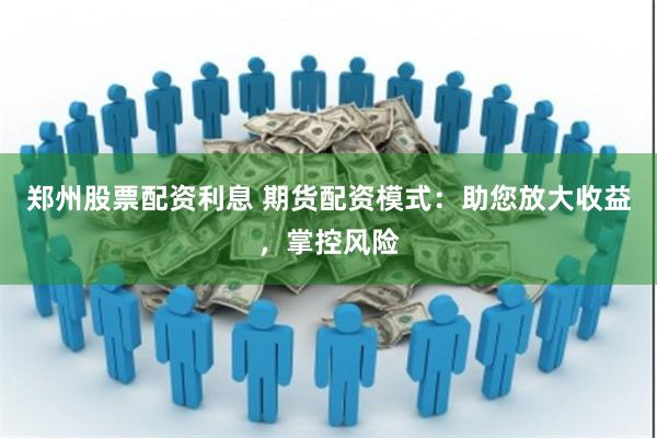 郑州股票配资利息 期货配资模式：助您放大收益，掌控风险
