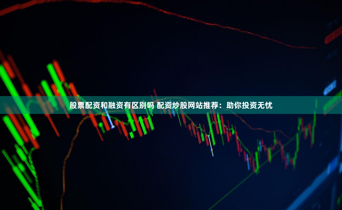 股票配资和融资有区别吗 配资炒股网站推荐：助你投资无忧
