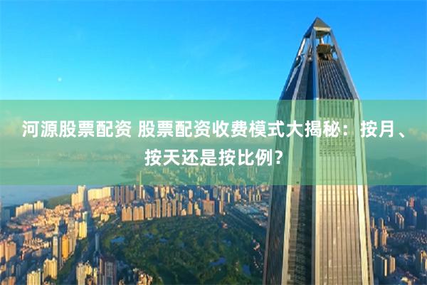 河源股票配资 股票配资收费模式大揭秘：按月、按天还是按比例？