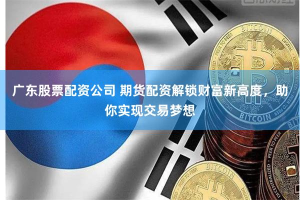 广东股票配资公司 期货配资解锁财富新高度，助你实现交易梦想