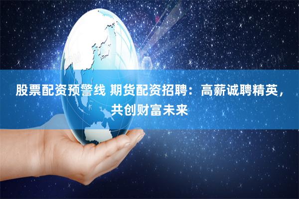 股票配资预警线 期货配资招聘：高薪诚聘精英，共创财富未来