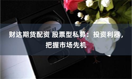 财达期货配资 股票型私募：投资利器，把握市场先机