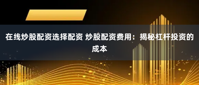 在线炒股配资选择配资 炒股配资费用：揭秘杠杆投资的成本