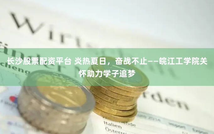 长沙股票配资平台 炎热夏日，奋战不止——皖江工学院关怀助力学子追梦