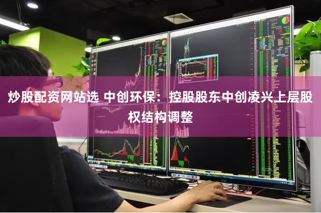 炒股配资网站选 中创环保：控股股东中创凌兴上层股权结构调整