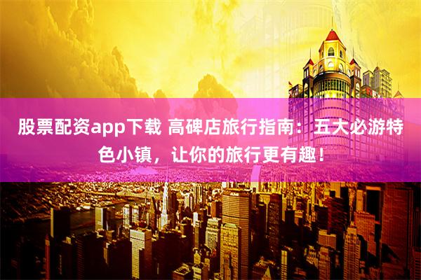 股票配资app下载 高碑店旅行指南：五大必游特色小镇，让你的旅行更有趣！