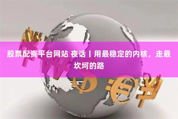 股票配资平台网站 夜话丨用最稳定的内核，走最坎坷的路