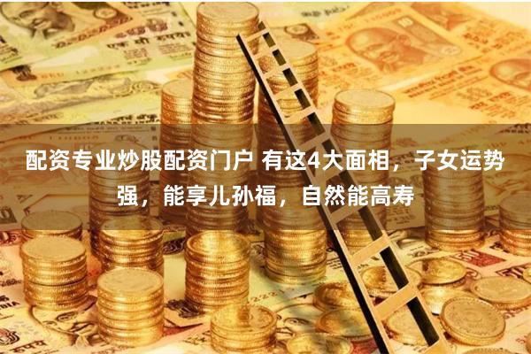 配资专业炒股配资门户 有这4大面相，子女运势强，能享儿孙福，自然能高寿