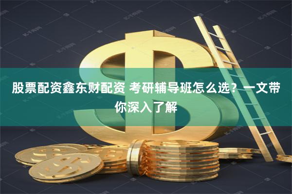 股票配资鑫东财配资 考研辅导班怎么选？一文带你深入了解