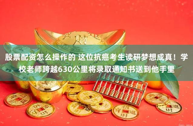 股票配资怎么操作的 这位抗癌考生读研梦想成真！学校老师跨越630公里将录取通知书送到他手里
