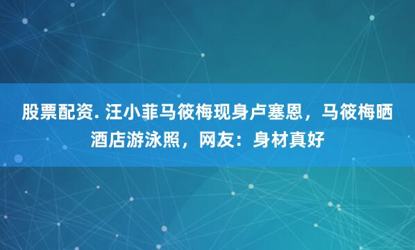 股票配资. 汪小菲马筱梅现身卢塞恩，马筱梅晒酒店游泳照，网友：身材真好