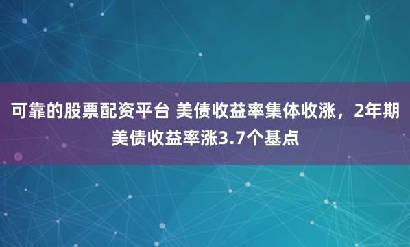 可靠的股票配资平台 美债收益率集体收涨，2年期美债收益率涨3.7个基点