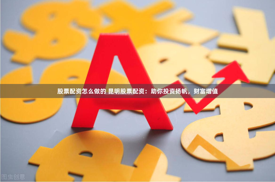 股票配资怎么做的 昆明股票配资：助你投资扬帆，财富增值