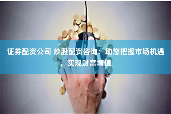 证券配资公司 炒股配资咨询：助您把握市场机遇，实现财富增值