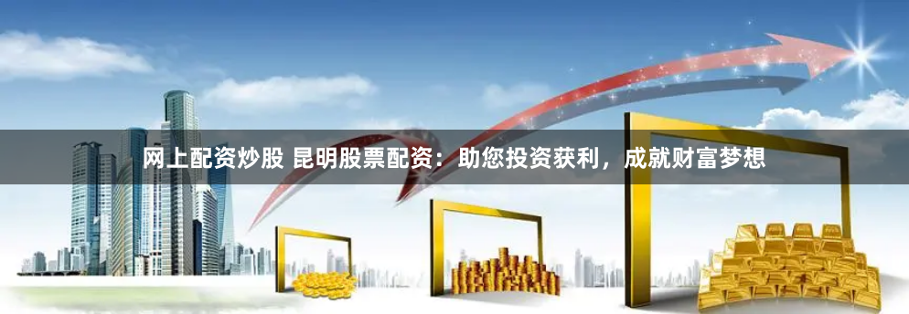 网上配资炒股 昆明股票配资：助您投资获利，成就财富梦想