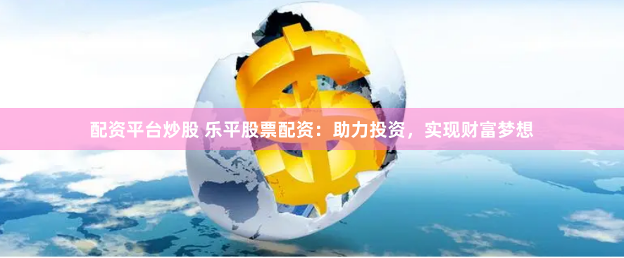 配资平台炒股 乐平股票配资：助力投资，实现财富梦想