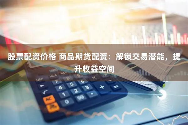 股票配资价格 商品期货配资：解锁交易潜能，提升收益空间