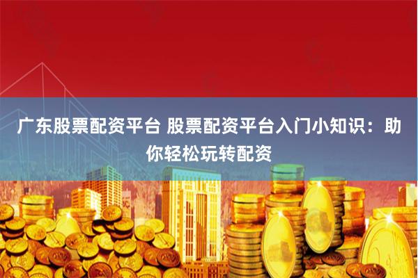 广东股票配资平台 股票配资平台入门小知识：助你轻松玩转配资