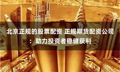 北京正规的股票配资 正规期货配资公司：助力投资者稳健获利