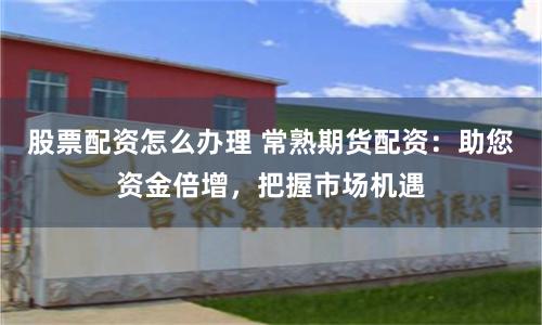 股票配资怎么办理 常熟期货配资：助您资金倍增，把握市场机遇