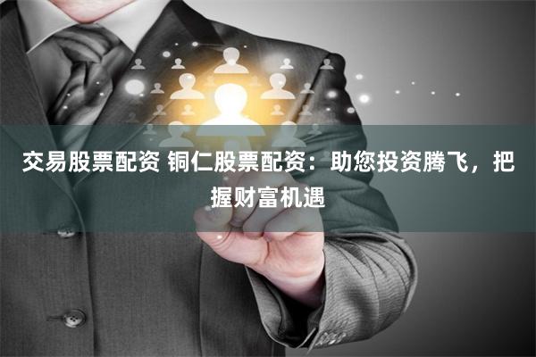 交易股票配资 铜仁股票配资：助您投资腾飞，把握财富机遇