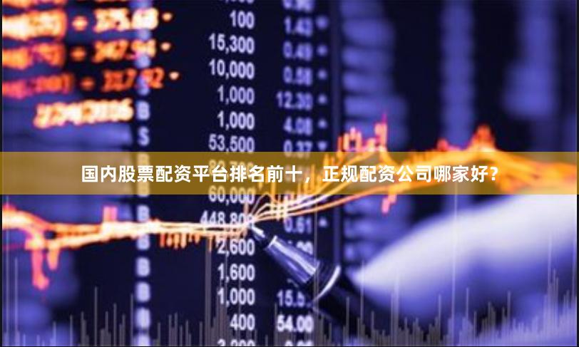国内股票配资平台排名前十，正规配资公司哪家好？