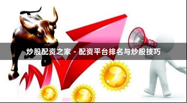 炒股配资之家 - 配资平台排名与炒股技巧
